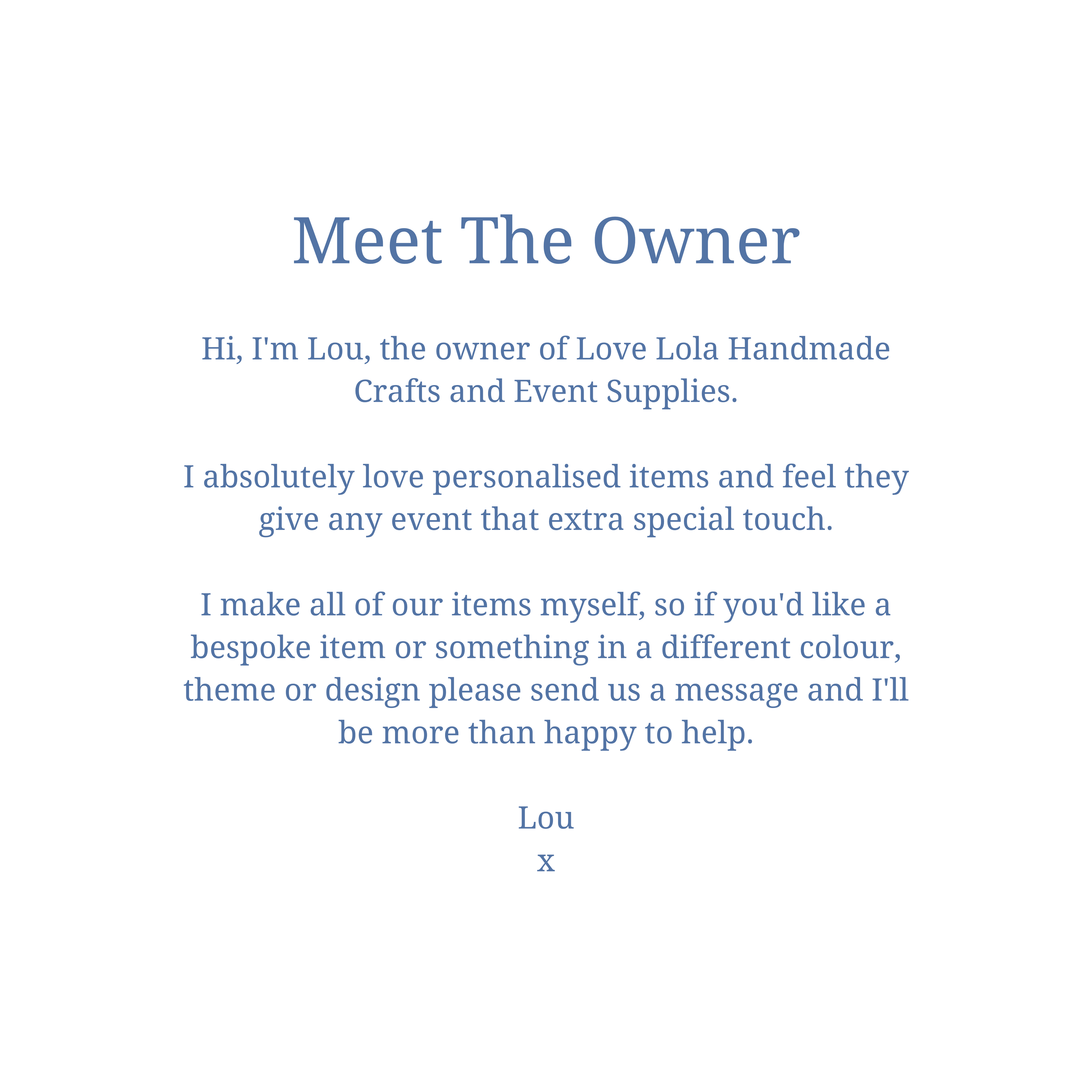 Meet The Owner  Hi, I'm Lou, the owner of Love Lola Handmade Crafts and Event Supplies.  I absolutely love personalised items and feel they give any event that extra special touch.  I make all of our items myself, so if you'd like a bespoke item or something in a different colour, theme or design please send us a message and I'll be more than happy to help.  Lou